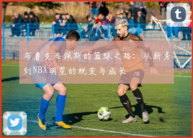 布鲁克洛佩斯的篮球之路：从新秀到NBA明星的蜕变与成长
