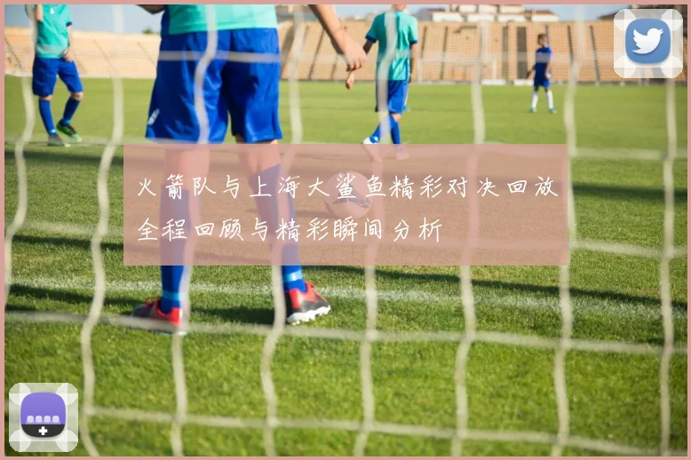 火箭队与上海大鲨鱼精彩对决回放全程回顾与精彩瞬间分析