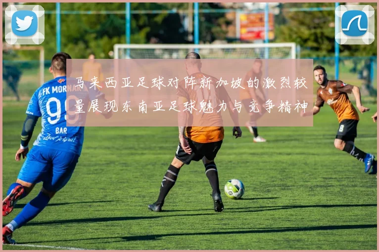 马来西亚足球对阵新加坡的激烈较量展现东南亚足球魅力与竞争精神