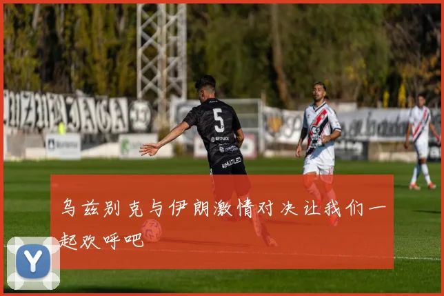 乌兹别克与伊朗激情对决让我们一起欢呼吧
