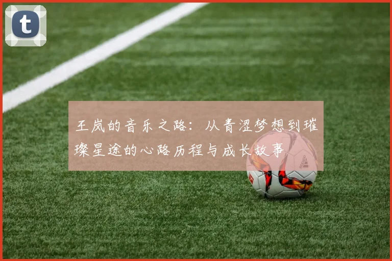 王岚的音乐之路：从青涩梦想到璀璨星途的心路历程与成长故事
