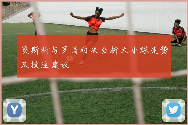 莫斯科与罗马对决分析大小球走势及投注建议