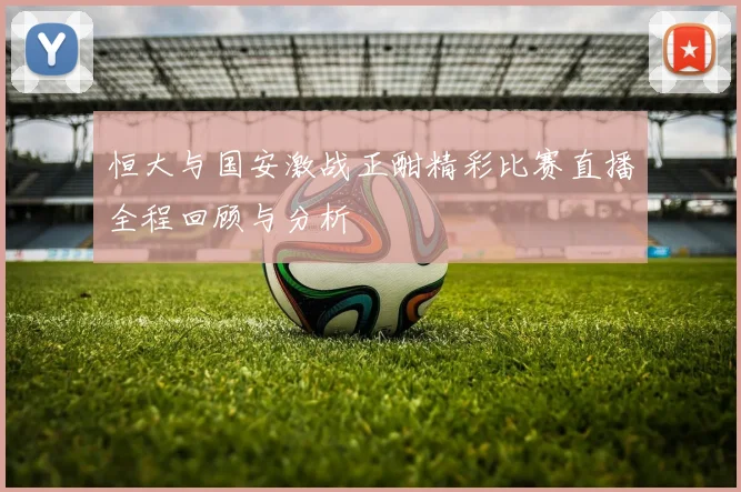恒大与国安激战正酣精彩比赛直播全程回顾与分析