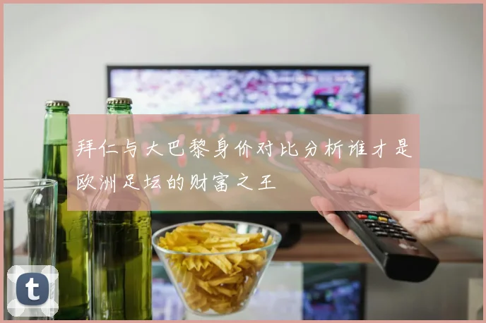 拜仁与大巴黎身价对比分析谁才是欧洲足坛的财富之王