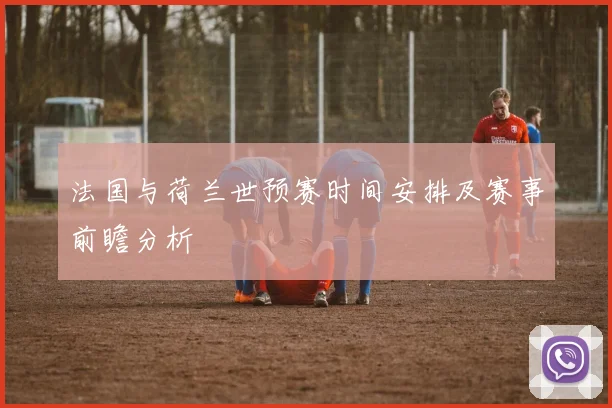 法国与荷兰世预赛时间安排及赛事前瞻分析