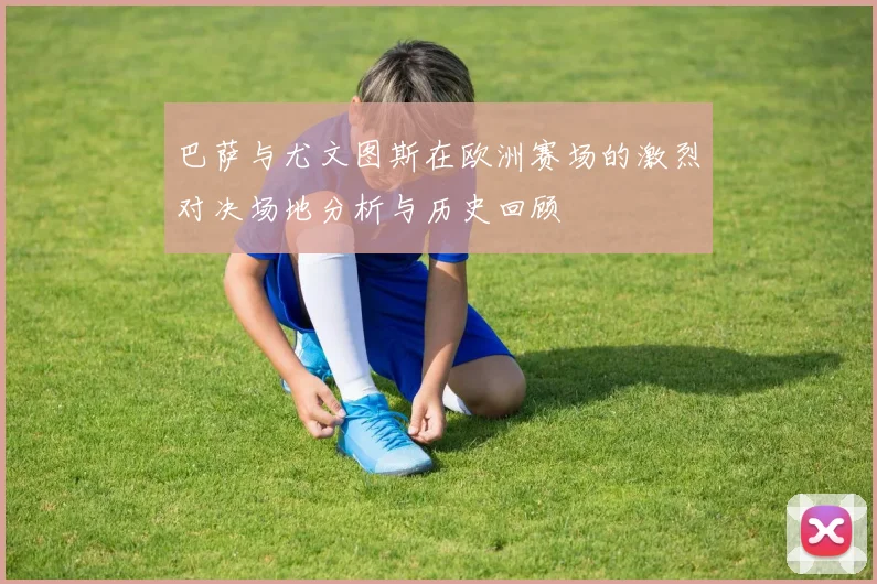 巴萨与尤文图斯在欧洲赛场的激烈对决场地分析与历史回顾