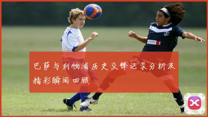 巴萨与利物浦历史交锋记录分析及精彩瞬间回顾