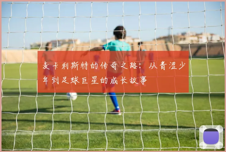 麦卡利斯特的传奇之路：从青涩少年到足球巨星的成长故事