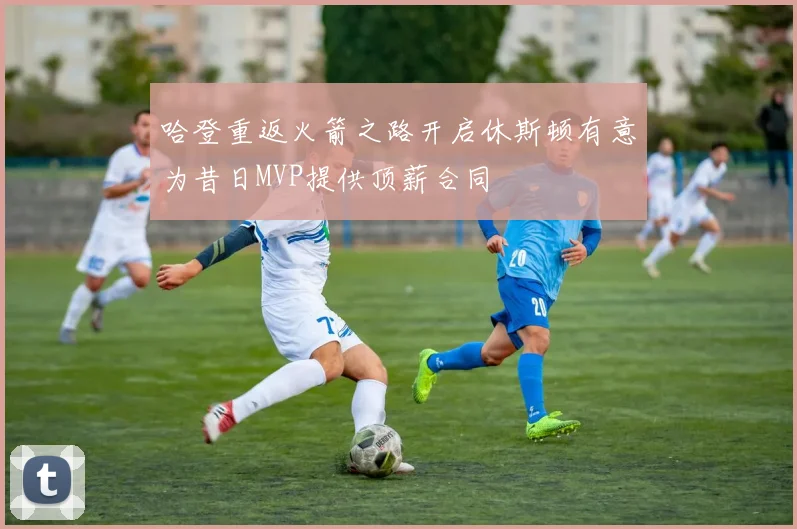 哈登重返火箭之路开启休斯顿有意为昔日MVP提供顶薪合同