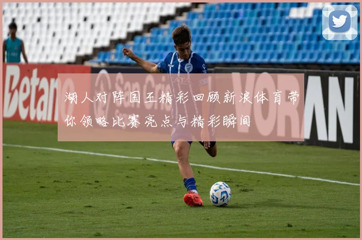 湖人对阵国王精彩回顾新浪体育带你领略比赛亮点与精彩瞬间