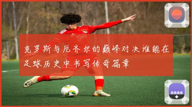 克罗斯与厄齐尔的巅峰对决谁能在足球历史中书写传奇篇章